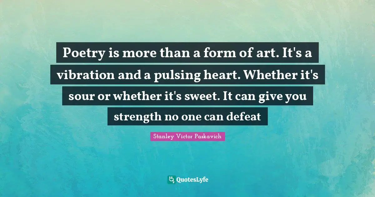 Poetry is more than a form of art. It's a vibration and a pulsing heart. Whether it's sour or whether it's sweet. It can give you strength no one can defeat