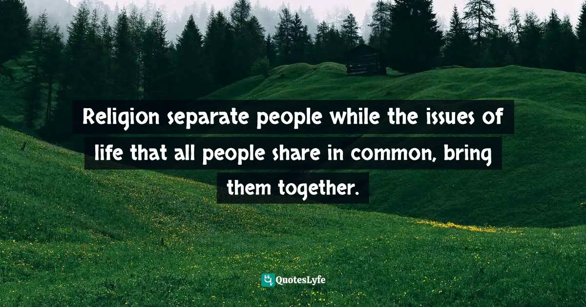 Religion separate people while the issues of life that all people share in common, bring them together.