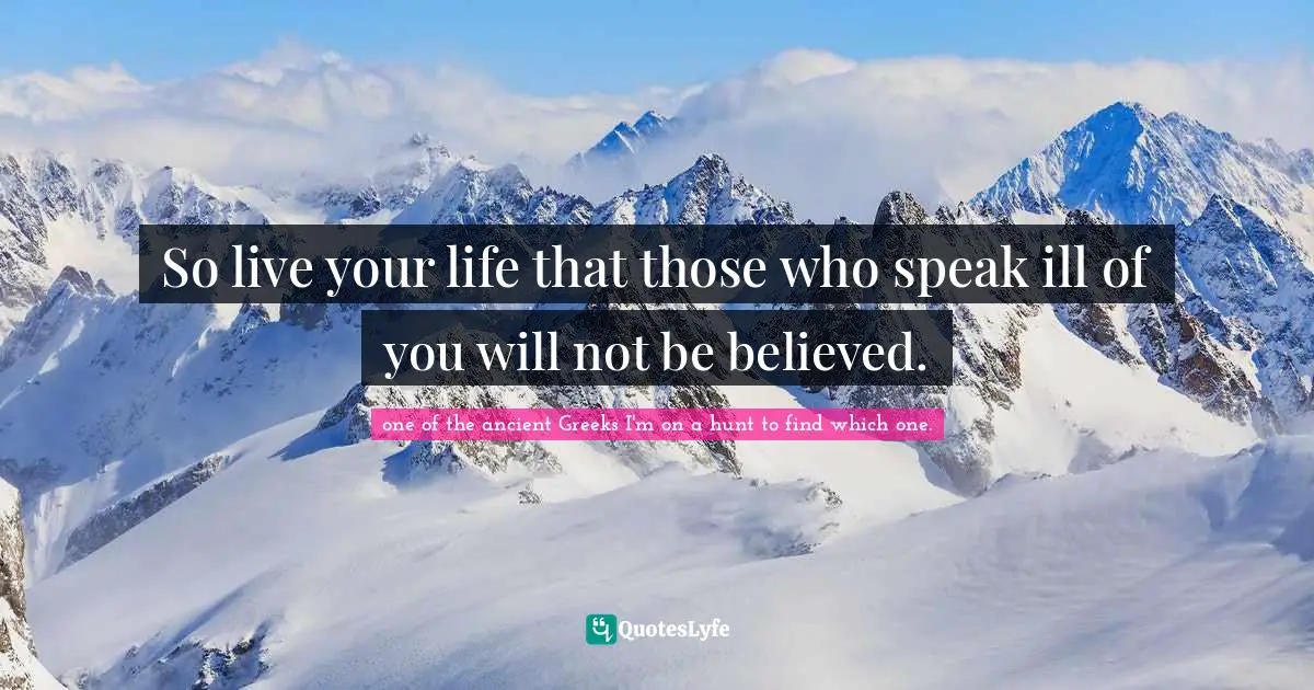 So live your life that those who speak ill of you will not be believed.