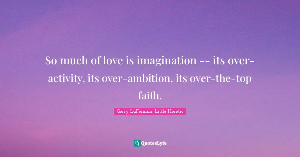 So much of love is imagination -- its over-activity, its over-ambition, its over-the-top faith.