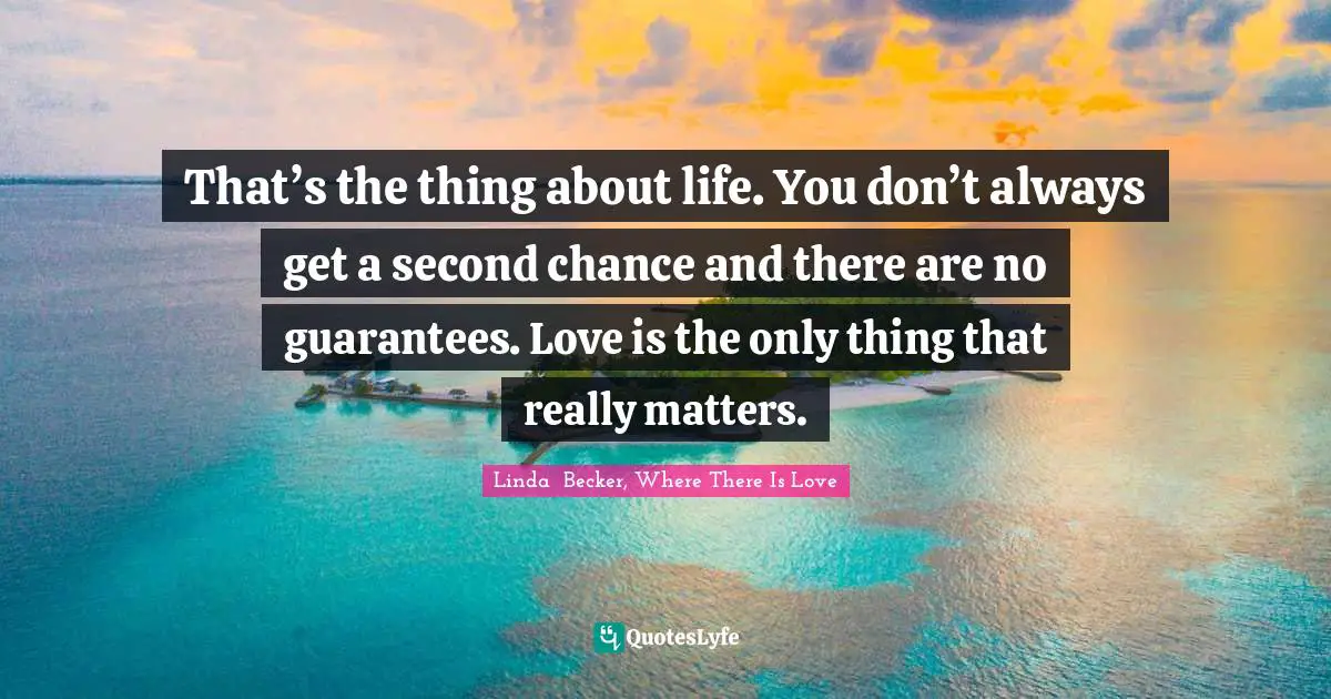 That’s the thing about life. You don’t always get a second chance and there are no guarantees. Love is the only thing that really matters.