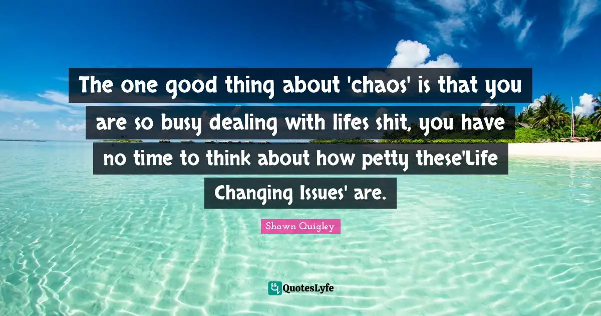The one good thing about 'chaos' is that you are so busy dealing with lifes shit, you have no time to think about how petty these'Life Changing Issues' are.