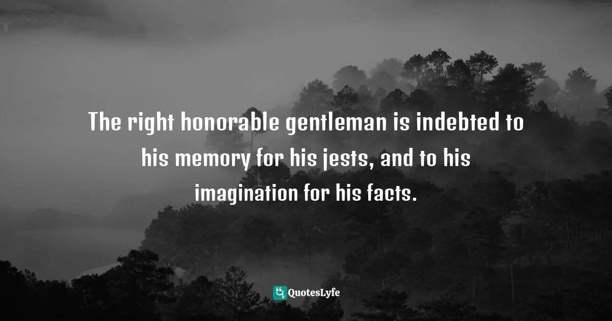 The right honorable gentleman is indebted to his memory for his jests, and to his imagination for his facts.