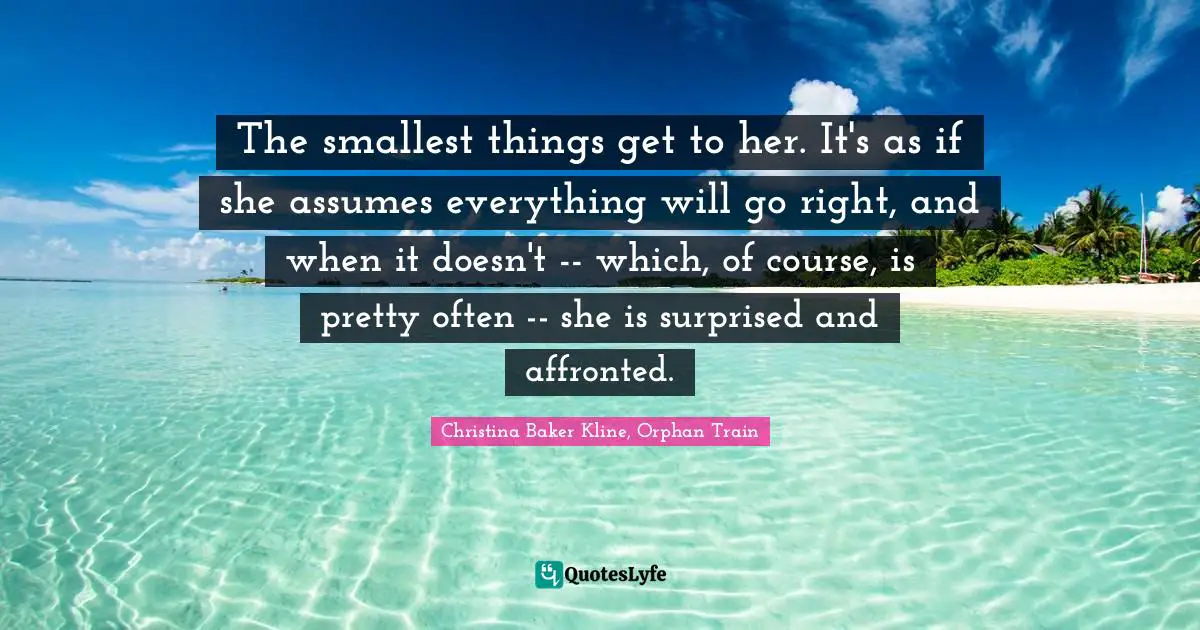 The smallest things get to her. It's as if she assumes everything will go right, and when it doesn't -- which, of course, is pretty often -- she is surprised and affronted.
