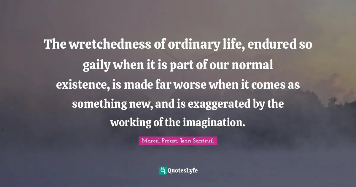 The wretchedness of ordinary life, endured so gaily when it is part of our normal existence, is made far worse when it comes as something new, and is exaggerated by the working of the imagination.