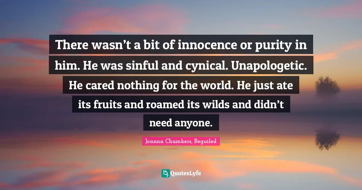 There wasn’t a bit of innocence or purity in him. He was sinful and cynical. Unapologetic. He cared nothing for the world. He just ate its fruits and roamed its wilds and didn’t need anyone.