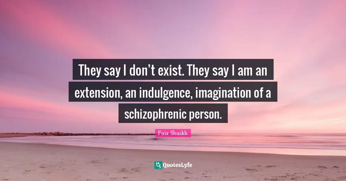 They say I don’t exist. They say I am an extension, an indulgence, imagination of a schizophrenic person.