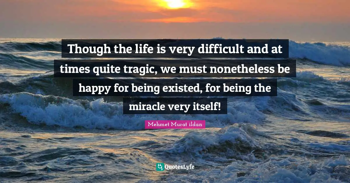 Though the life is very difficult and at times quite tragic, we must nonetheless be happy for being existed, for being the miracle very itself!