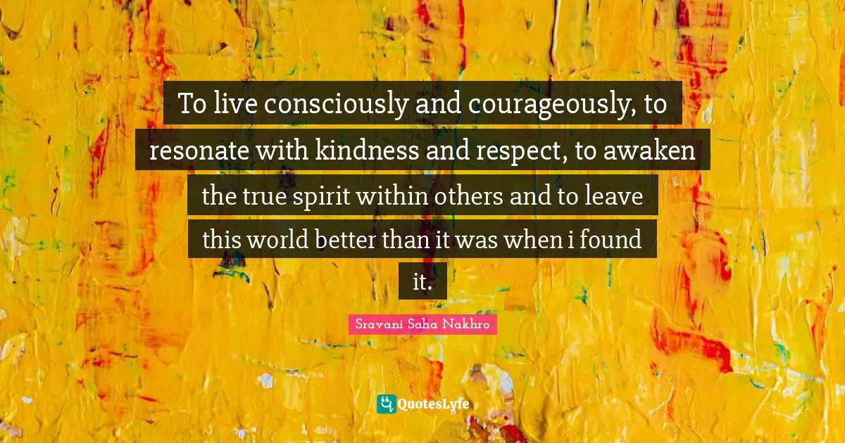 To live consciously and courageously, to resonate with kindness and respect, to awaken the true spirit within others and to leave this world better than it was when i found it.