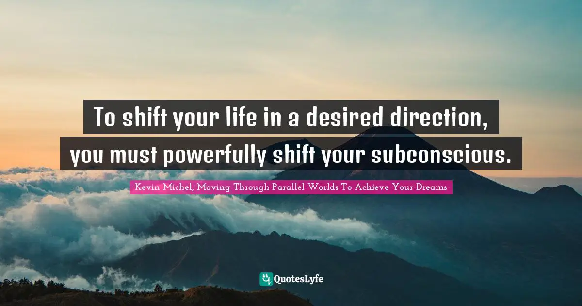 Kevin Michel, Moving Through Parallel Worlds To Achieve Your Dreams Quotes: To shift your life in a desired direction, you must powerfully shift your subconscious.
