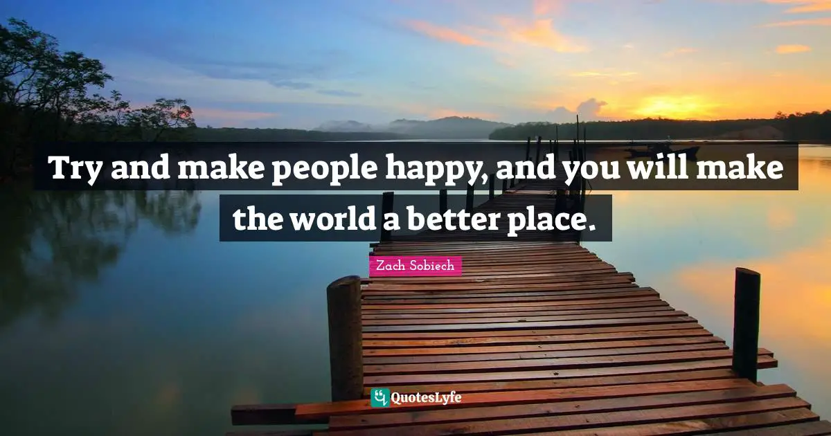 Try and make people happy, and you will make the world a better place.