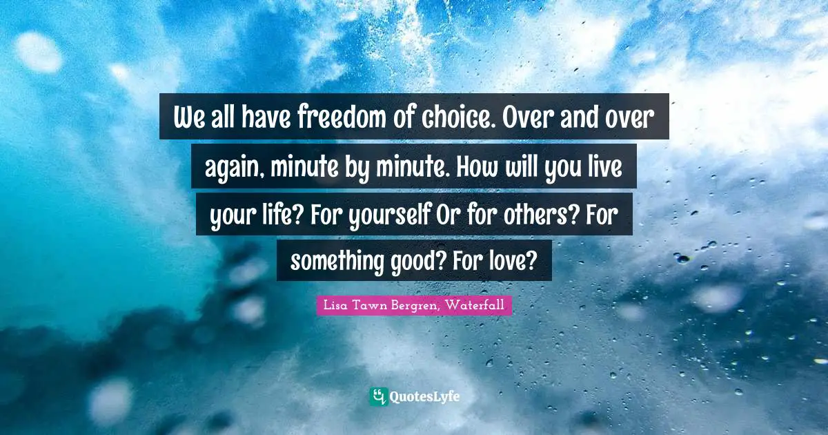 We all have freedom of choice. Over and over again, minute by minute. How will you live your life? For yourself Or for others? For something good? For love?