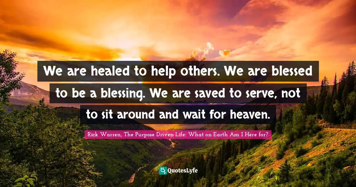 Rick Warren, The Purpose Driven Life: What On Earth Am I Here For? Quotes: "We are healed to help others. We are blessed to be a blessing. We are saved to serve, not to sit around and wait for heaven."
