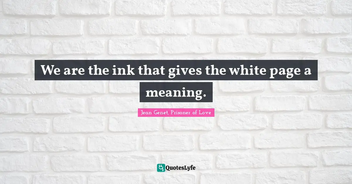 We are the ink that gives the white page a meaning.