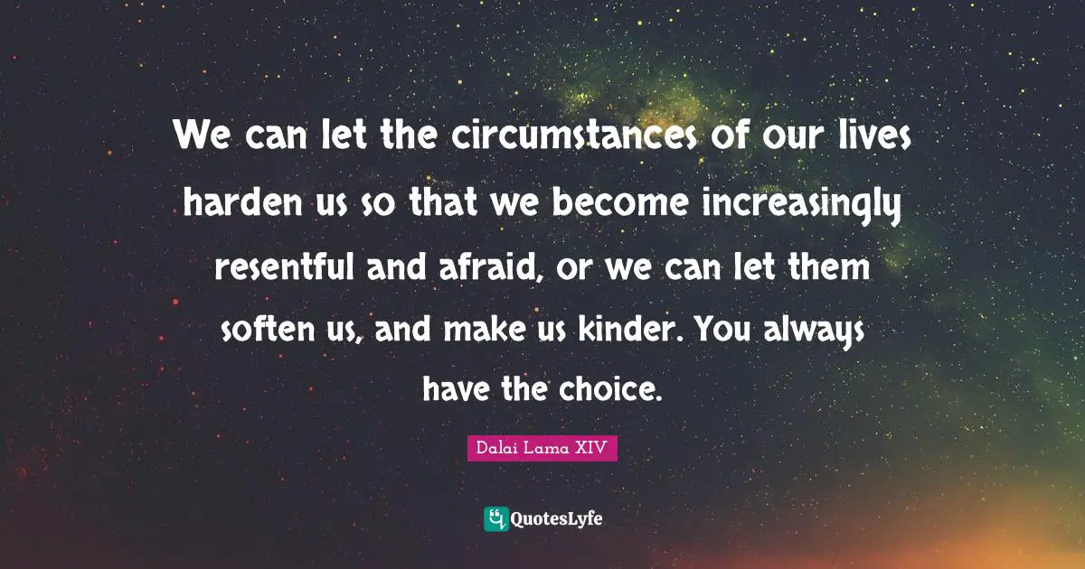 We can let the circumstances of our lives harden us so that we become increasingly resentful and afraid, or we can let them soften us, and make us kinder. You always have the choice.