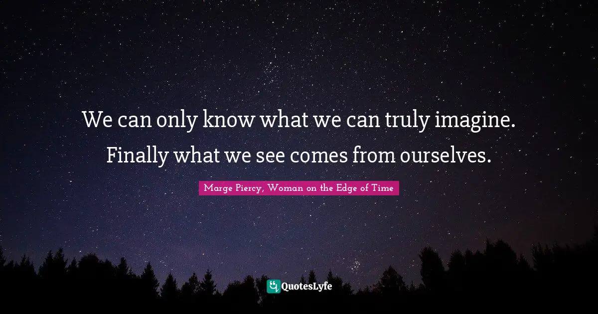 We can only know what we can truly imagine. Finally what we see comes from ourselves.