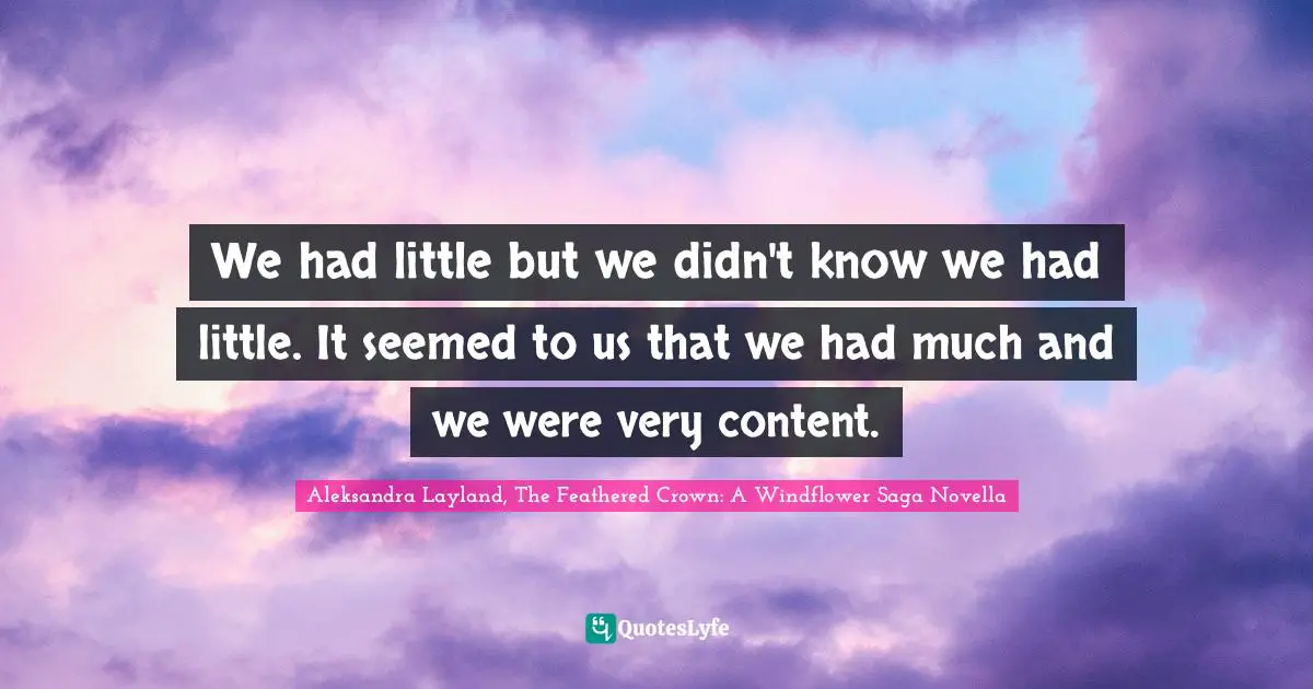 We had little but we didn't know we had little. It seemed to us that we had much and we were very content.