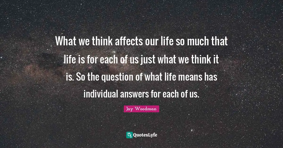 What we think affects our life so much that life is for each of us just what we think it is. So the question of what life means has individual answers for each of us.