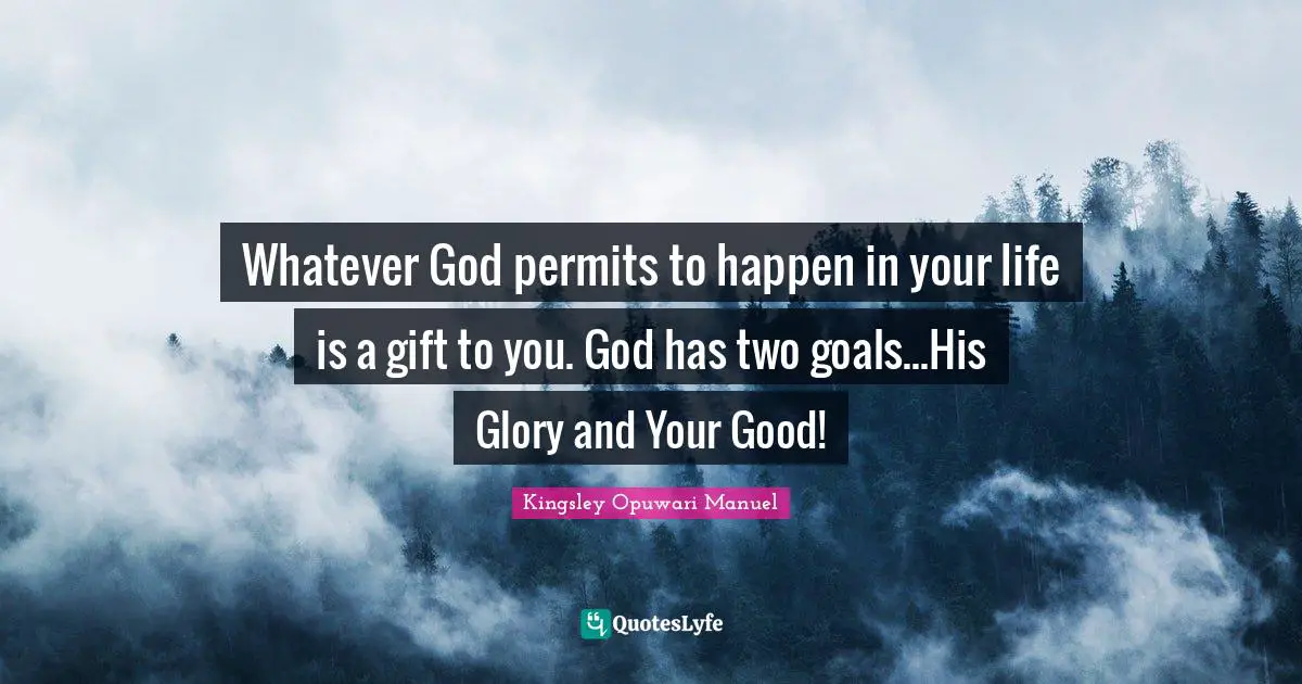 Whatever God permits to happen in your life is a gift to you. God has two goals...His Glory and Your Good!