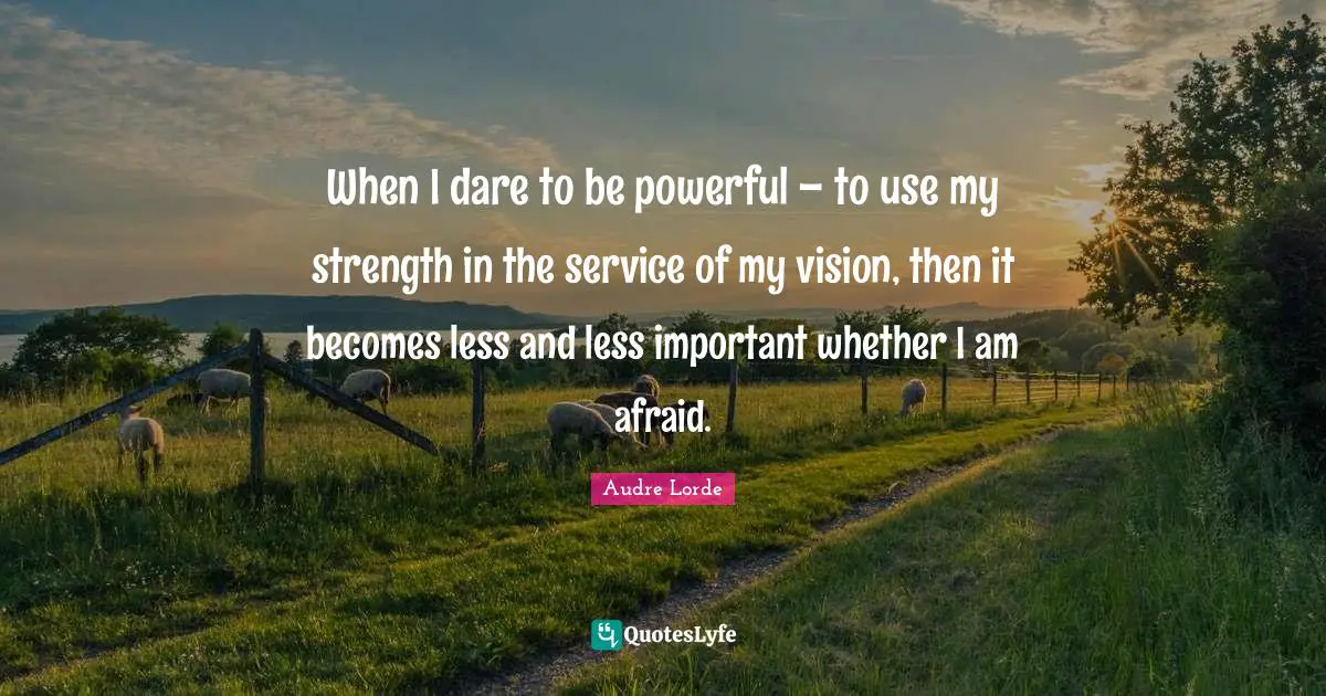 When I dare to be powerful – to use my strength in the service of my vision, then it becomes less and less important whether I am afraid.