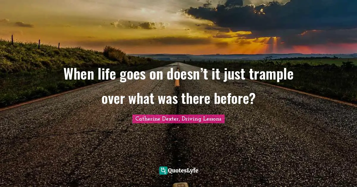 When life goes on doesn’t it just trample over what was there before?