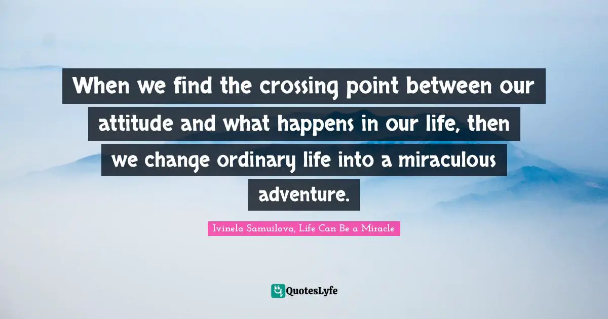 Ivinela Samuilova, Life Can Be A Miracle Quotes: "When we find the crossing point between our attitude and what happens in our life, then we change ordinary life into a miraculous adventure."