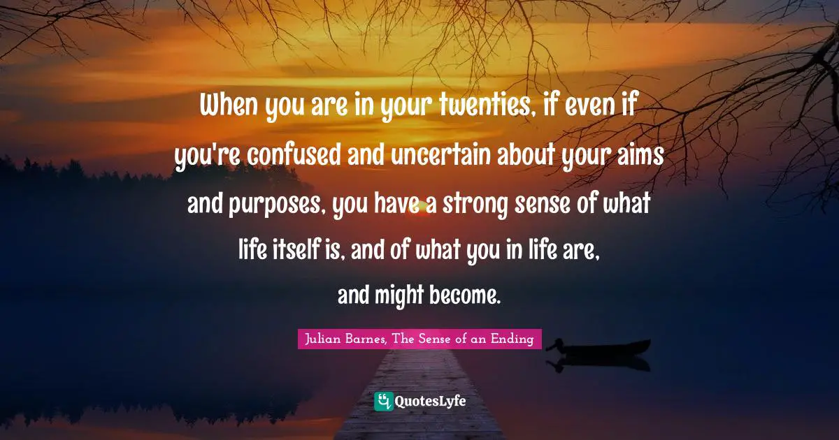 When you are in your twenties, if even if you're confused and uncertain about your aims and purposes, you have a strong sense of what life itself is, and of what you in life are, and might become.