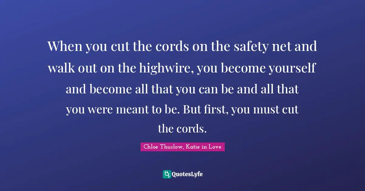 When you cut the cords on the safety net and walk out on the highwire, you become yourself and become all that you can be and all that you were meant to be. But first, you must cut the cords.