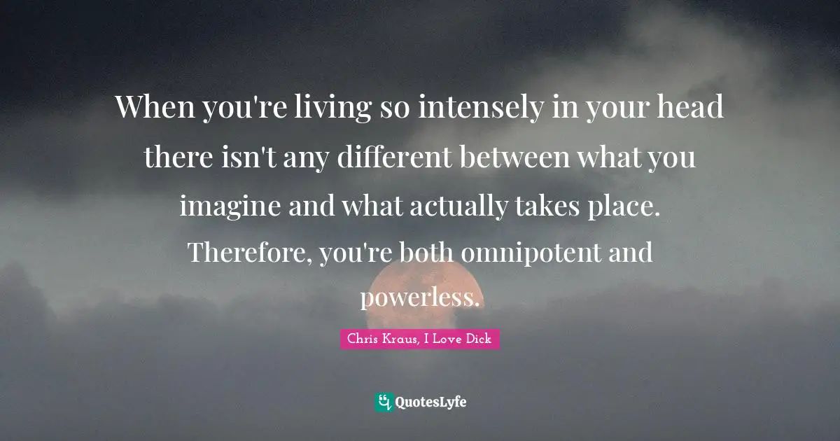 When you're living so intensely in your head there isn't any different between what you imagine and what actually takes place. Therefore, you're both omnipotent and powerless.