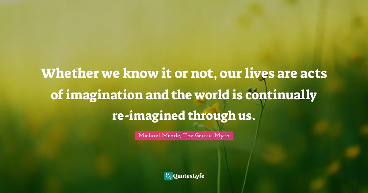 Whether we know it or not, our lives are acts of imagination and the world is continually re-imagined through us.