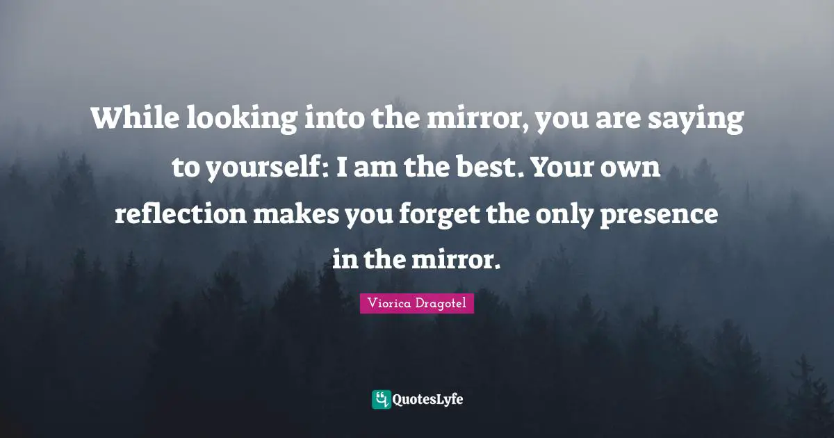 While looking into the mirror, you are saying to yourself: I am the best. Your own reflection makes you forget the only presence in the mirror.