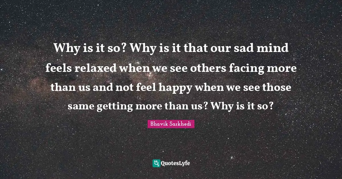 Why is it so? Why is it that our sad mind feels relaxed when we see others facing more than us and not feel happy when we see those same getting more than us? Why is it so?