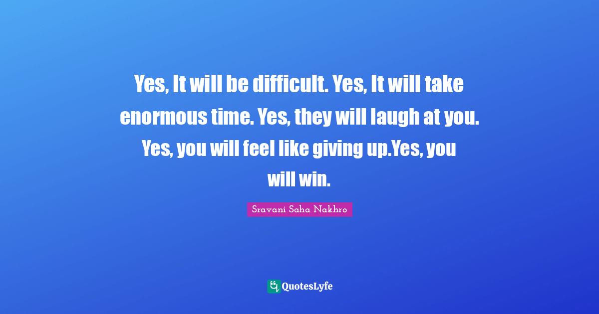 Yes, It will be difficult. Yes, It will take enormous time. Yes, they will laugh at you. Yes, you will feel like giving up.Yes, you will win.