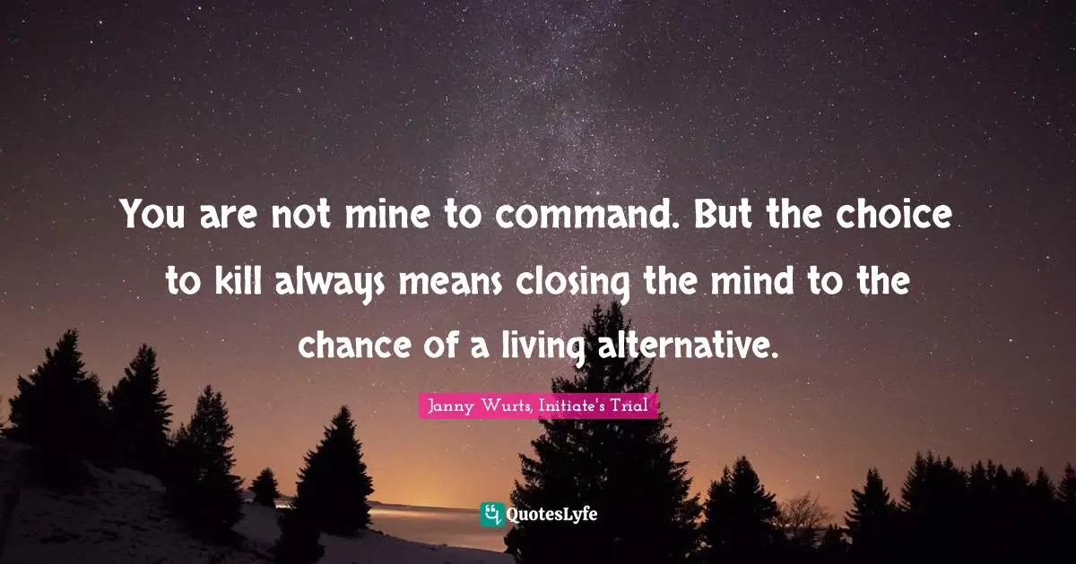 You are not mine to command. But the choice to kill always means closing the mind to the chance of a living alternative.