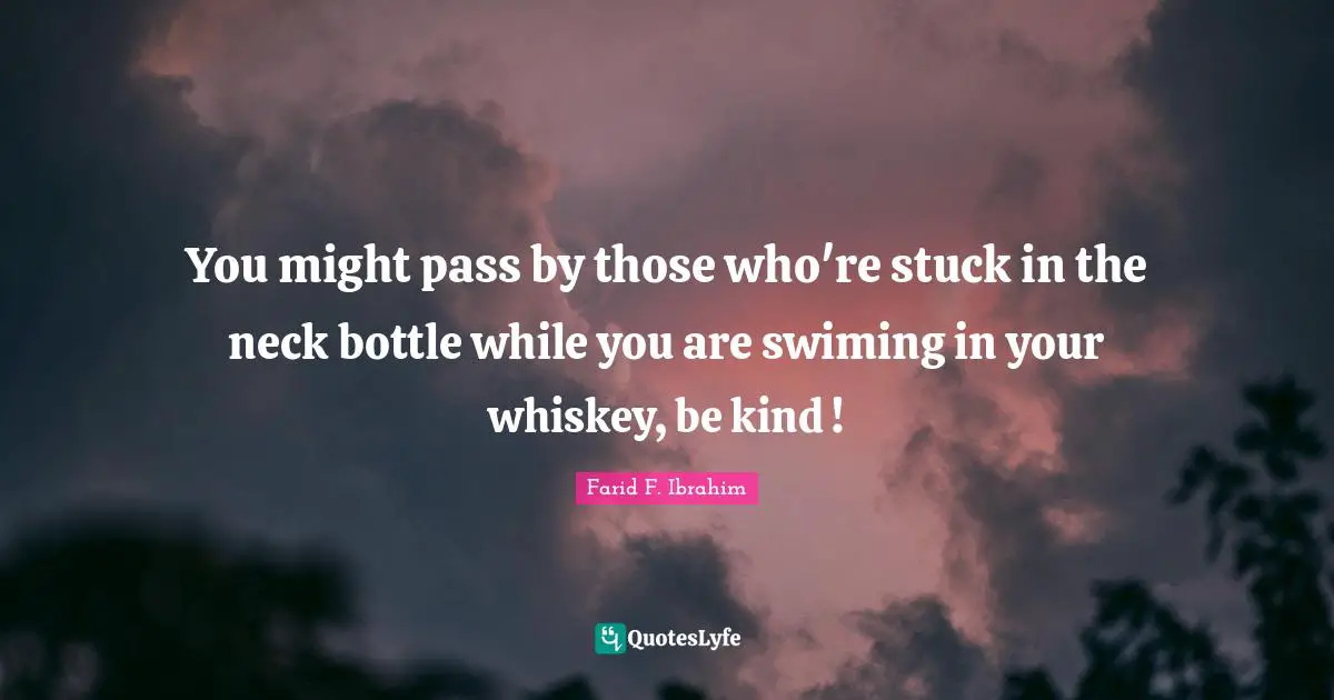 You might pass by those who're stuck in the neck bottle while you are swiming in your whiskey, be kind !
