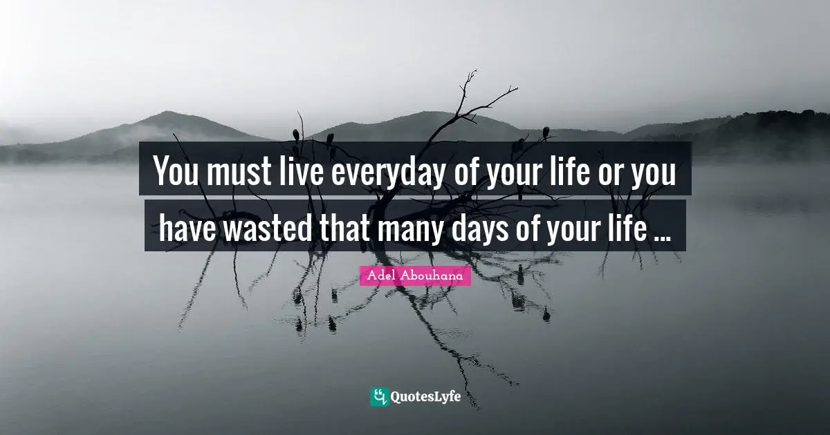 You must live everyday of your life or you have wasted that many days of your life ...