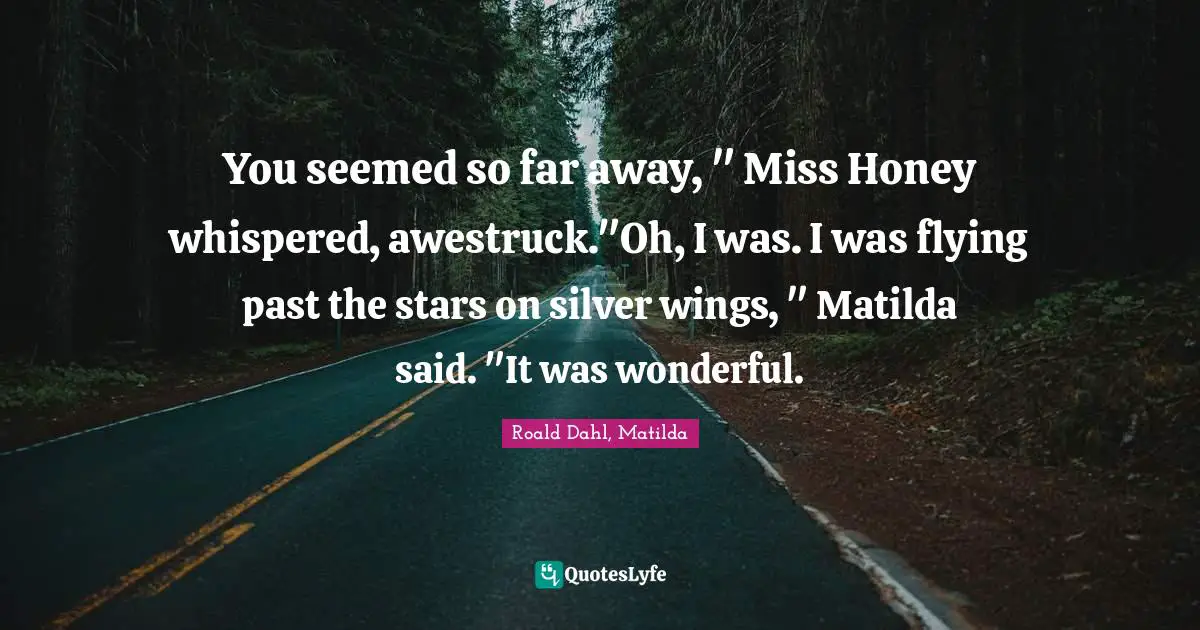 Roald Dahl, Matilda Quotes: "You seemed so far away, " Miss Honey whispered, awestruck."Oh, I was. I was flying past the stars on silver wings, " Matilda said. "It was wonderful."