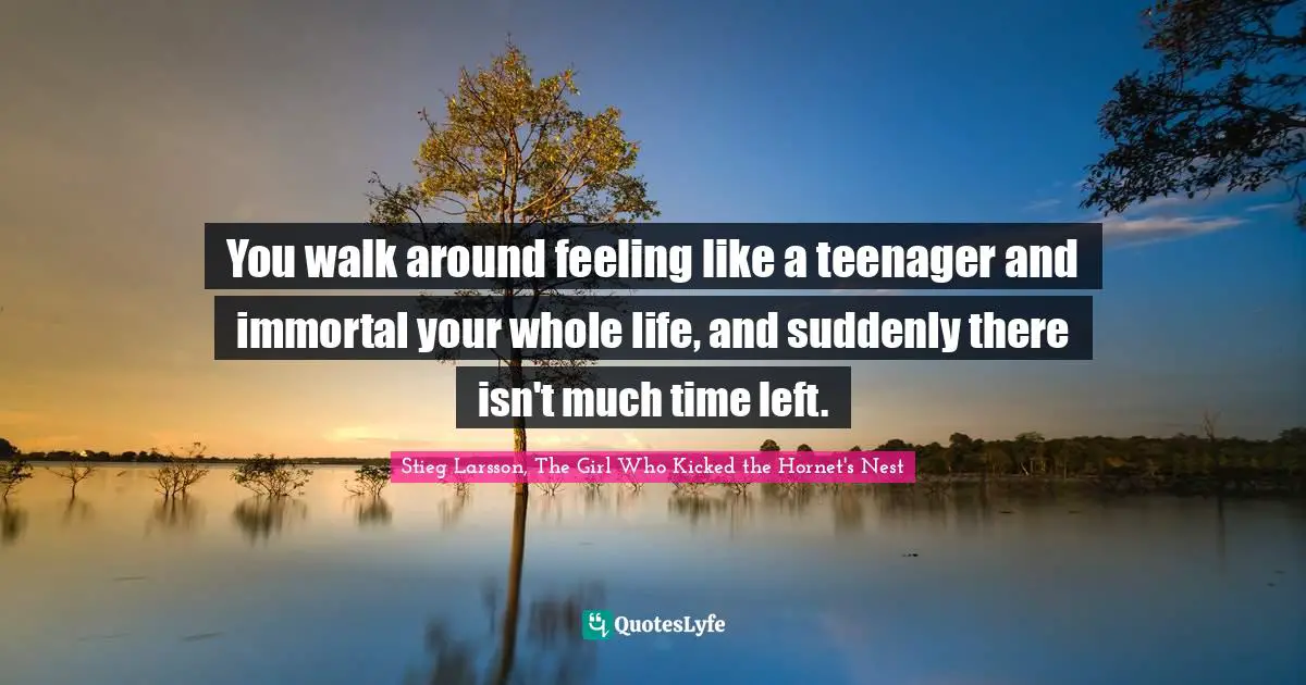 You walk around feeling like a teenager and immortal your whole life, and suddenly there isn't much time left.