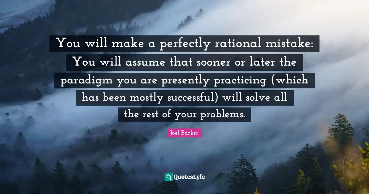 You will make a perfectly rational mistake: You will assume that sooner or later the paradigm you are presently practicing (which has been mostly successful) will solve all the rest of your problems.