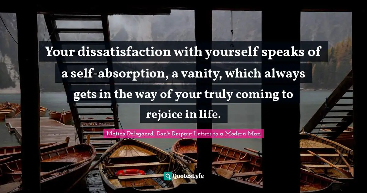 Your dissatisfaction with yourself speaks of a self-absorption, a vanity, which always gets in the way of your truly coming to rejoice in life.