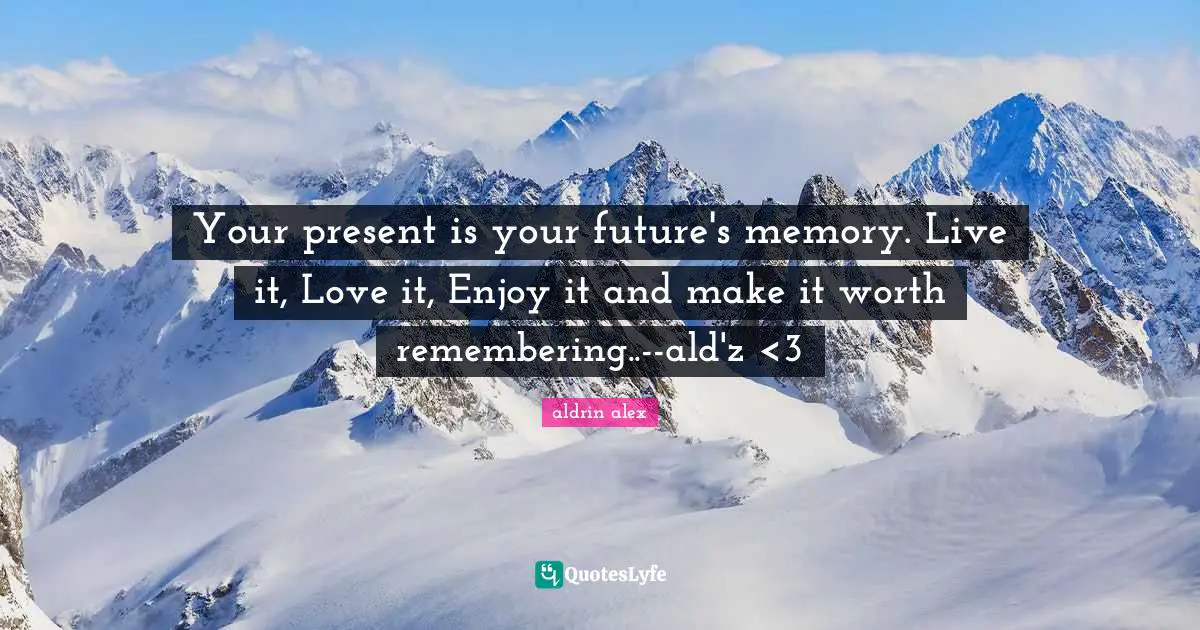 Your present is your future's memory. Live it, Love it, Enjoy it and make it worth remembering..--ald'z <3