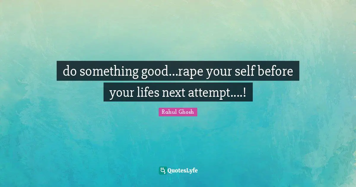 do something good...rape your self before your lifes next attempt....!
