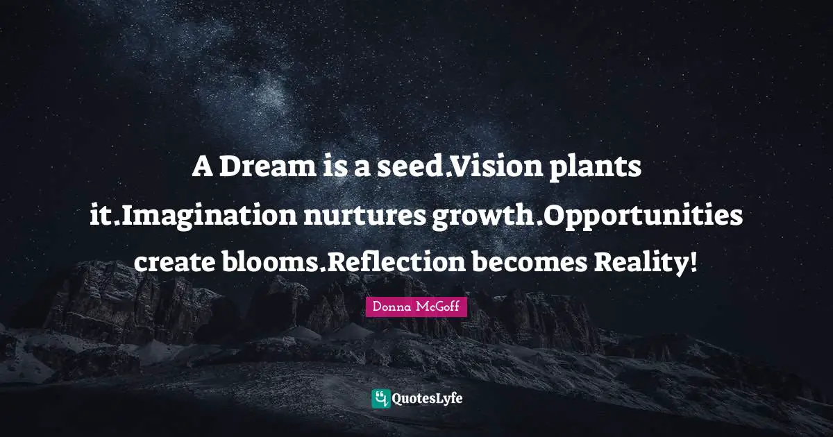 A Dream is a seed.Vision plants it.Imagination nurtures growth.Opportunities create blooms.Reflection becomes Reality!