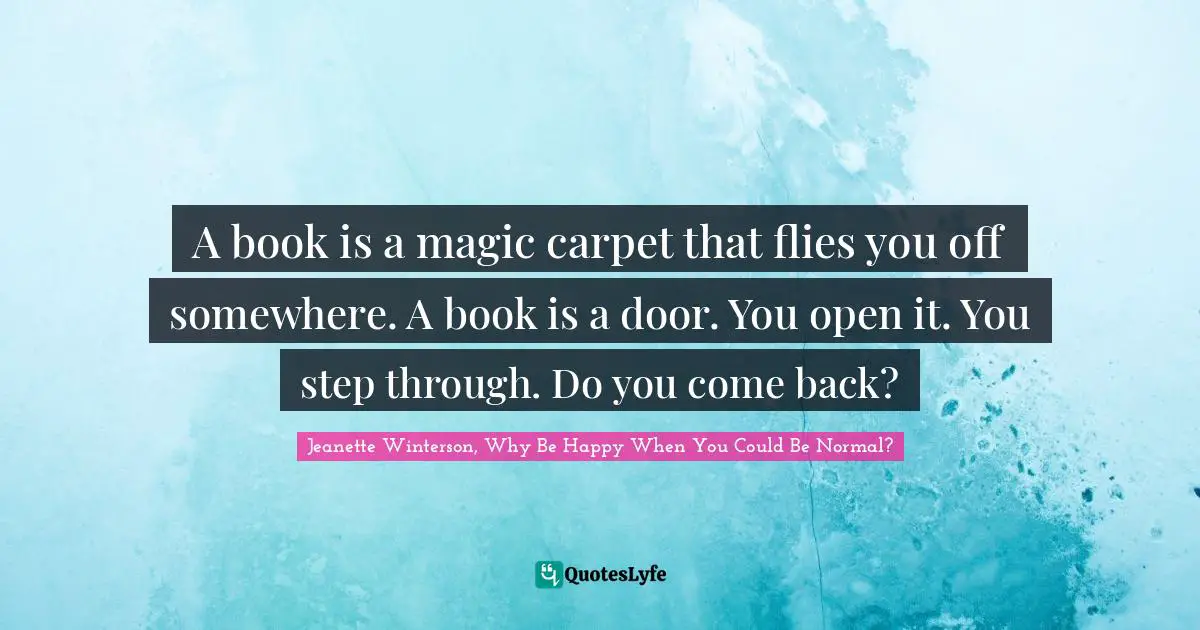 A book is a magic carpet that flies you off somewhere. A book is a door. You open it. You step through. Do you come back?