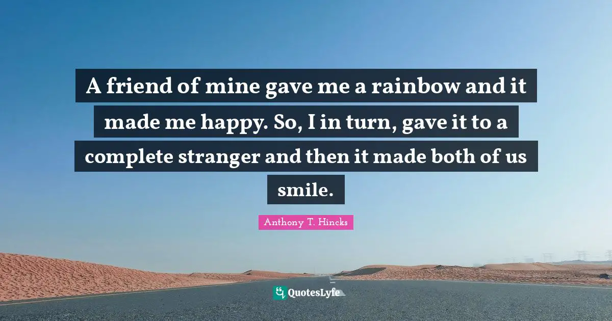 A friend of mine gave me a rainbow and it made me happy. So, I in turn, gave it to a complete stranger and then it made both of us smile.