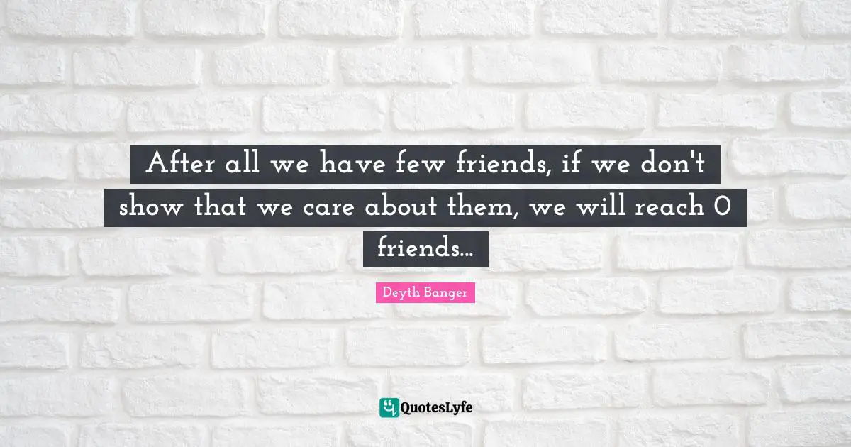 After all we have few friends, if we don't show that we care about them, we will reach 0 friends...