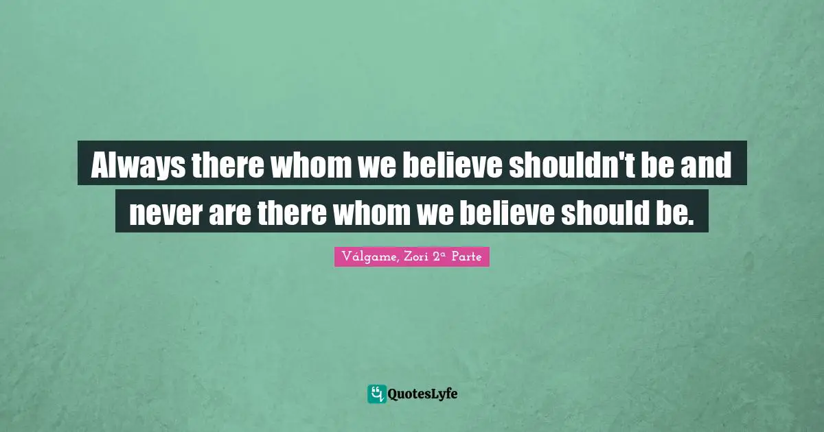 Always there whom we believe shouldn't be and never are there whom we believe should be.