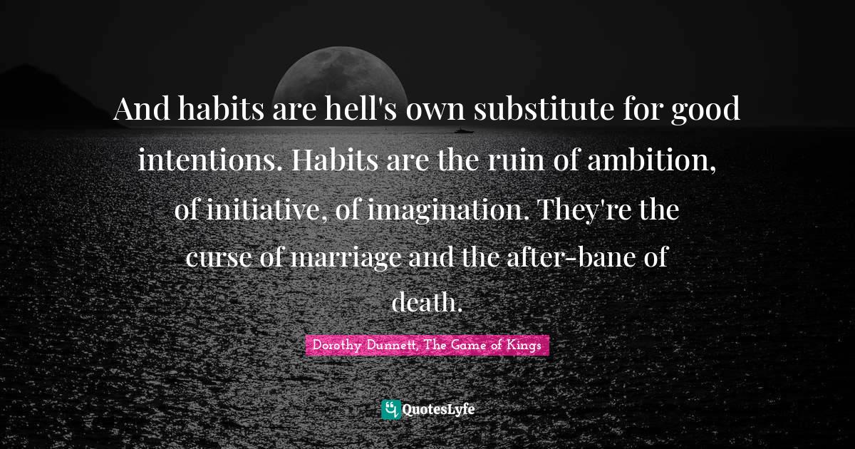 And habits are hell's own substitute for good intentions. Habits are the ruin of ambition, of initiative, of imagination. They're the curse of marriage and the after-bane of death.