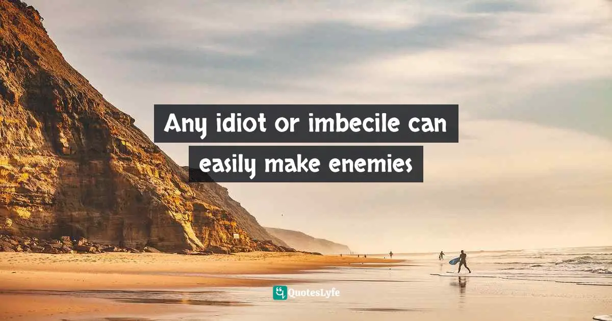 Any idiot or imbecile can easily make enemies