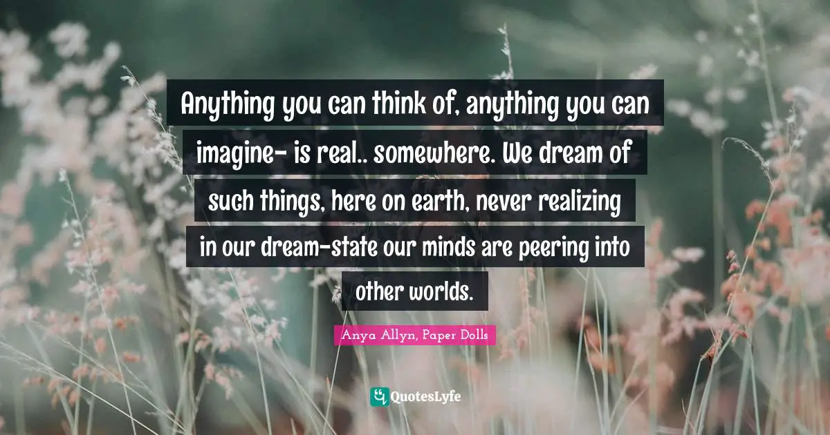 Anything you can think of, anything you can imagine- is real.. somewhere. We dream of such things, here on earth, never realizing in our dream-state our minds are peering into other worlds.